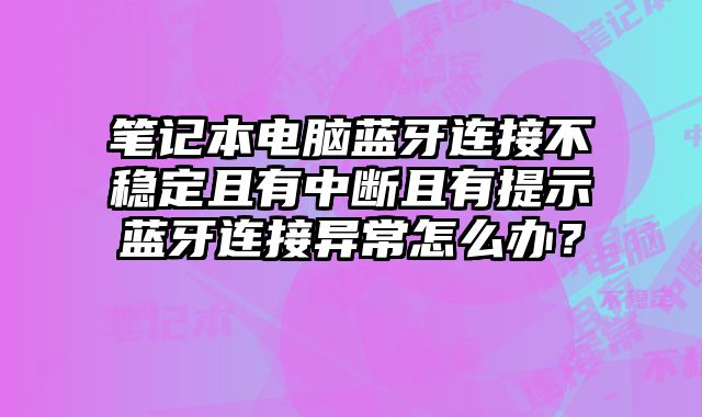 筆記本電腦藍牙連接不穩定且有中斷且有提示藍牙連接異常怎么辦？