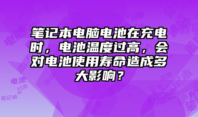筆記本電腦電池在充電時，電池溫度過高，會對電池使用壽命造成多大影響？