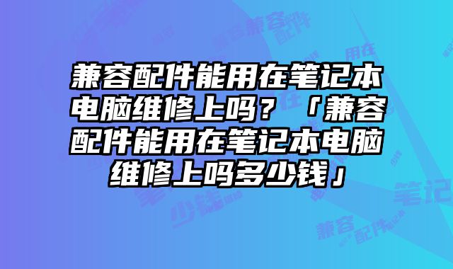 兼容配件能用在筆記本電腦維修上嗎？「兼容配件能用在筆記本電腦維修上嗎多少錢」