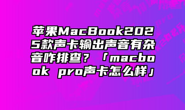 蘋果MacBook2025款聲卡輸出聲音有雜音咋排查？「macbook pro聲卡怎么樣」