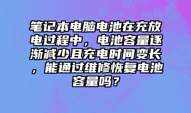 筆記本電腦電池在充放電過程中，電池容量逐漸減少且充電時間變長，能通過維修恢復電池容量嗎？
