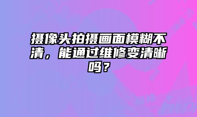 攝像頭拍攝畫面模糊不清，能通過維修變清晰嗎？