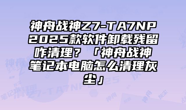 神舟戰神Z7-TA7NP2025款軟件卸載殘留咋清理？「神舟戰神筆記本電腦怎么清理灰塵」