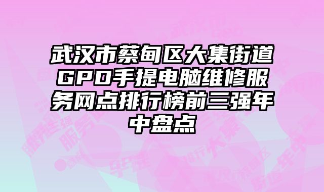武漢市蔡甸區大集街道GPD手提電腦維修服務網點排行榜前三強年中盤點