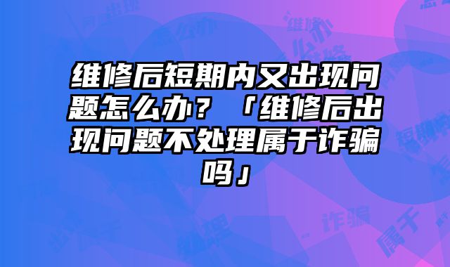 維修后短期內(nèi)又出現(xiàn)問(wèn)題怎么辦？「維修后出現(xiàn)問(wèn)題不處理屬于詐騙嗎」