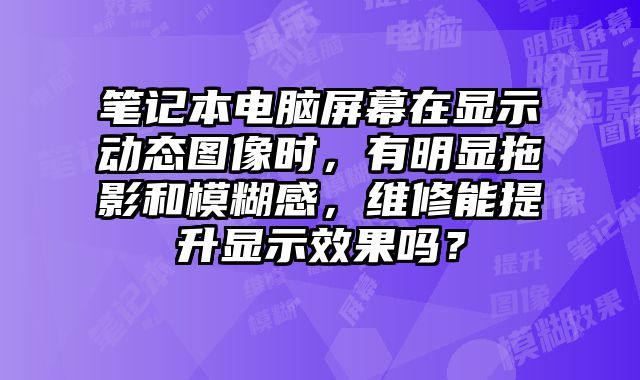 筆記本電腦屏幕在顯示動態圖像時，有明顯拖影和模糊感，維修能提升顯示效果嗎？