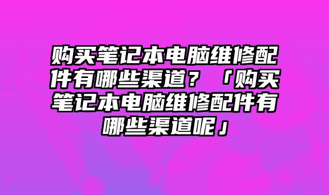 購買筆記本電腦維修配件有哪些渠道？「購買筆記本電腦維修配件有哪些渠道呢」