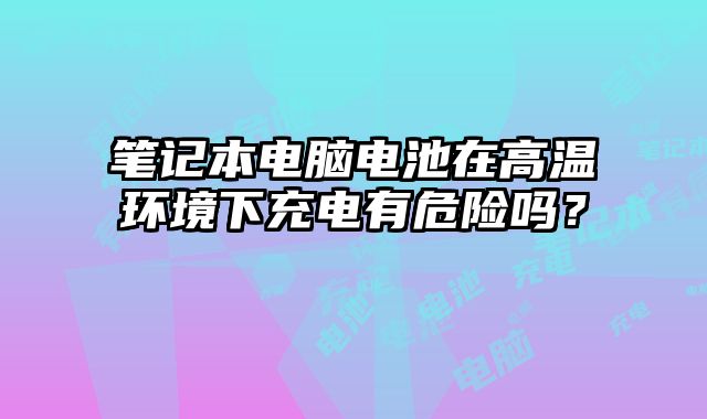 筆記本電腦電池在高溫環境下充電有危險嗎？