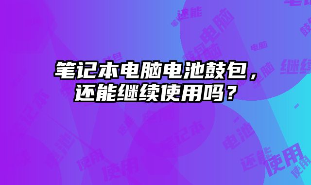 筆記本電腦電池鼓包，還能繼續使用嗎？