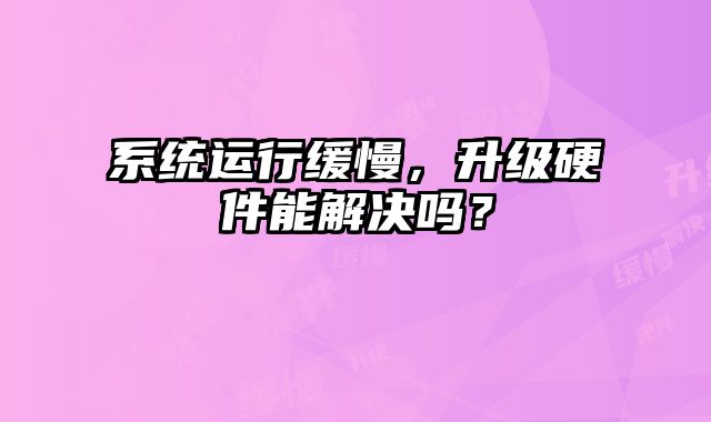 系統運行緩慢，升級硬件能解決嗎？