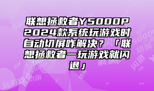聯想拯救者Y5000P2024款系統玩游戲時自動切屏咋解決？「聯想拯救者一玩游戲就閃退」