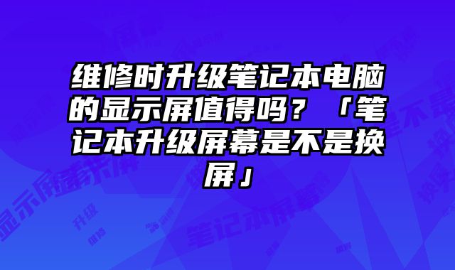 維修時升級筆記本電腦的顯示屏值得嗎？「筆記本升級屏幕是不是換屏」