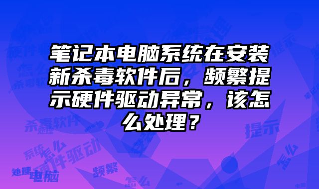 筆記本電腦系統在安裝新殺毒軟件后，頻繁提示硬件驅動異常，該怎么處理？