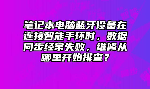筆記本電腦藍牙設備在連接智能手環時，數據同步經常失敗，維修從哪里開始排查？
