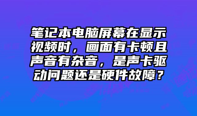 筆記本電腦屏幕在顯示視頻時，畫面有卡頓且聲音有雜音，是聲卡驅(qū)動問題還是硬件故障？