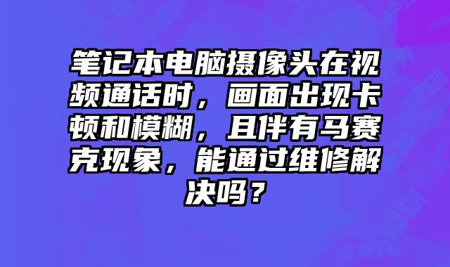 筆記本電腦攝像頭在視頻通話時，畫面出現卡頓和模糊，且伴有馬賽克現象，能通過維修解決嗎？