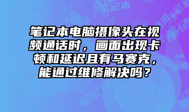 筆記本電腦攝像頭在視頻通話時，畫面出現(xiàn)卡頓和延遲且有馬賽克，能通過維修解決嗎？