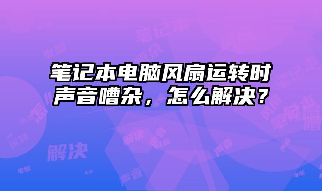 筆記本電腦風扇運轉時聲音嘈雜，怎么解決？