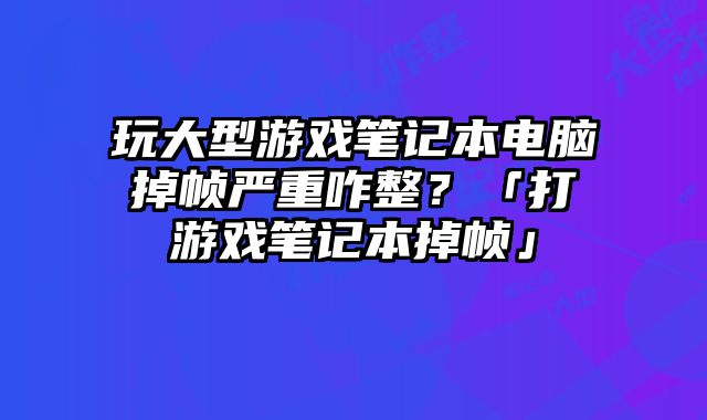 玩大型游戲筆記本電腦掉幀嚴重咋整？「打游戲筆記本掉幀」