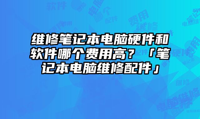 維修筆記本電腦硬件和軟件哪個費用高？「筆記本電腦維修配件」