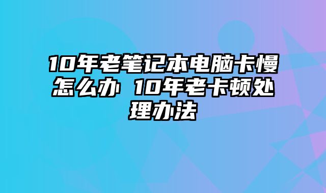 10年老筆記本電腦卡慢怎么辦 10年老卡頓處理辦法