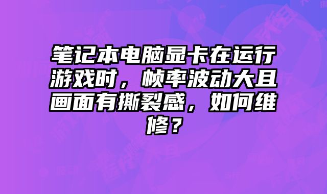 筆記本電腦顯卡在運行游戲時，幀率波動大且畫面有撕裂感，如何維修？
