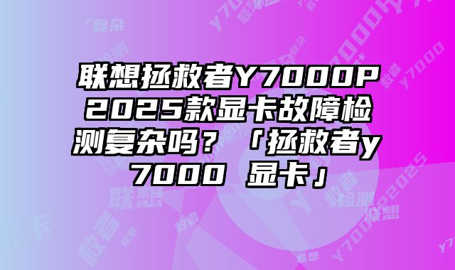 聯想拯救者Y7000P2025款顯卡故障檢測復雜嗎？「拯救者y7000 顯卡」