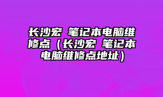 長沙宏碁筆記本電腦維修點（長沙宏碁筆記本電腦維修點地址）