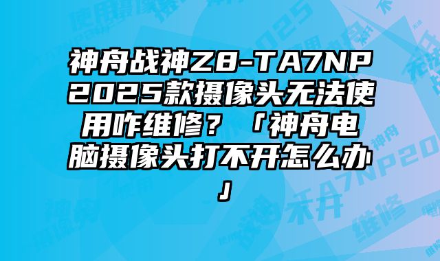 神舟戰神Z8-TA7NP2025款攝像頭無法使用咋維修？「神舟電腦攝像頭打不開怎么辦」
