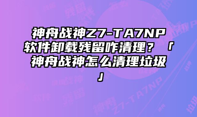 神舟戰神Z7-TA7NP軟件卸載殘留咋清理？「神舟戰神怎么清理垃圾」