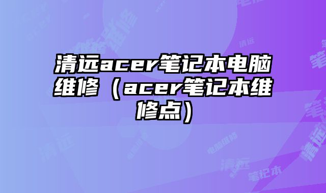 清遠acer筆記本電腦維修（acer筆記本維修點）