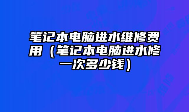 筆記本電腦進水維修費用（筆記本電腦進水修一次多少錢）