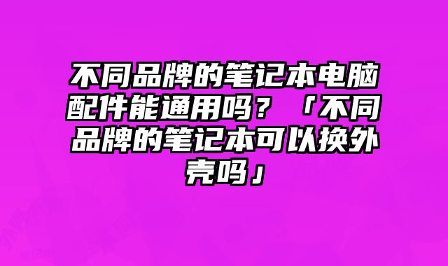 不同品牌的筆記本電腦配件能通用嗎？「不同品牌的筆記本可以換外殼嗎」