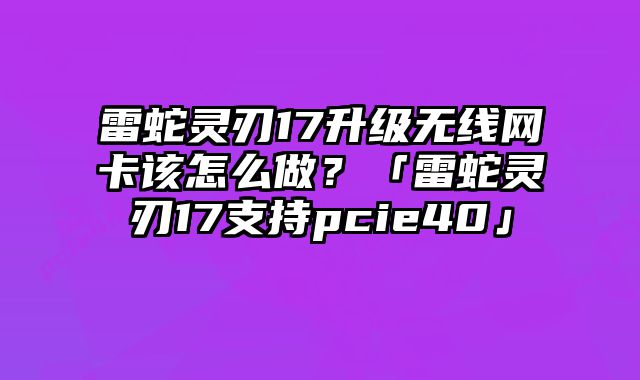 雷蛇靈刃17升級無線網卡該怎么做？「雷蛇靈刃17支持pcie40」