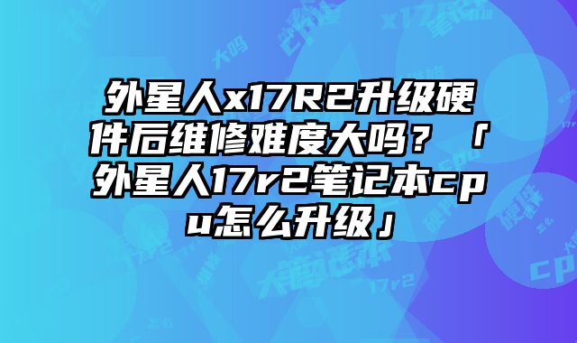 外星人x17R2升級硬件后維修難度大嗎？「外星人17r2筆記本cpu怎么升級」