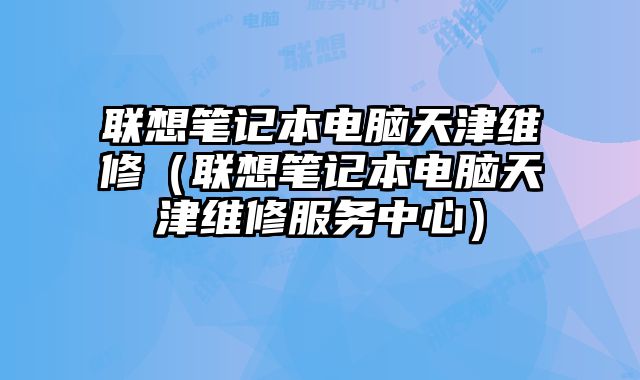 聯(lián)想筆記本電腦天津維修（聯(lián)想筆記本電腦天津維修服務(wù)中心）