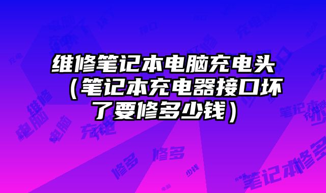 維修筆記本電腦充電頭（筆記本充電器接口壞了要修多少錢）