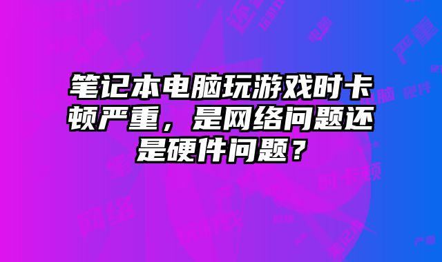 筆記本電腦玩游戲時卡頓嚴重，是網絡問題還是硬件問題？