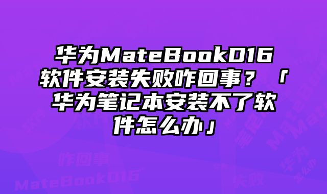 華為MateBookD16軟件安裝失敗咋回事？「華為筆記本安裝不了軟件怎么辦」
