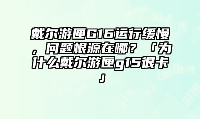 戴爾游匣G16運行緩慢，問題根源在哪？「為什么戴爾游匣g15很卡」