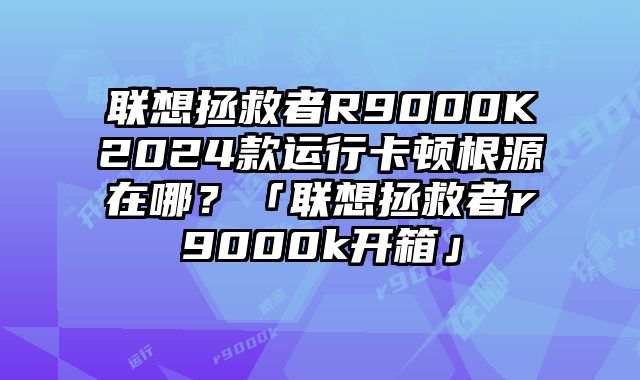 聯想拯救者R9000K2024款運行卡頓根源在哪？「聯想拯救者r9000k開箱」
