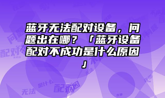 藍牙無法配對設備，問題出在哪？「藍牙設備配對不成功是什么原因」
