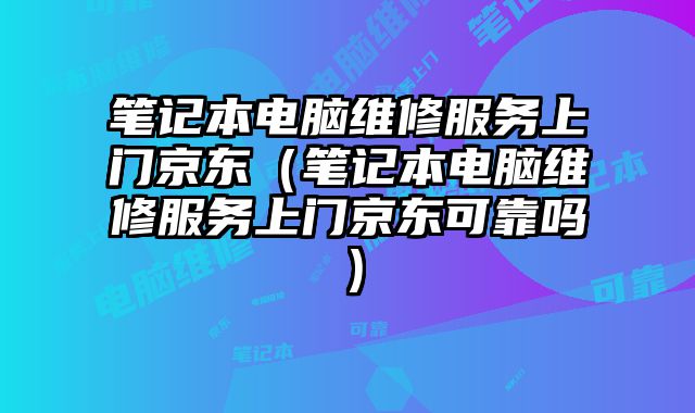 筆記本電腦維修服務上門京東（筆記本電腦維修服務上門京東可靠嗎）