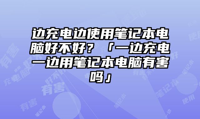 邊充電邊使用筆記本電腦好不好？「一邊充電一邊用筆記本電腦有害嗎」