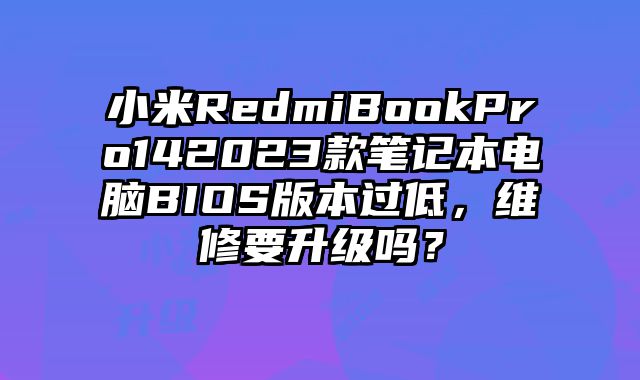 小米RedmiBookPro142023款筆記本電腦BIOS版本過低，維修要升級嗎？