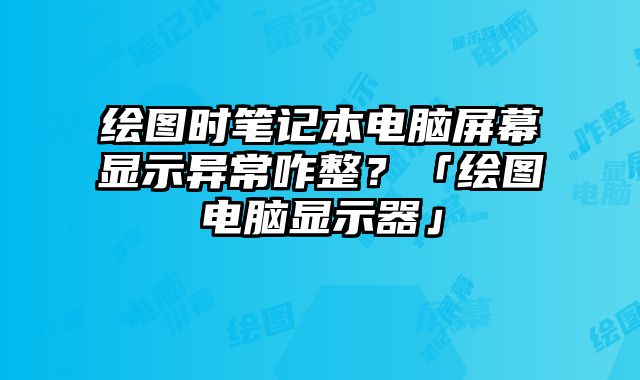 繪圖時筆記本電腦屏幕顯示異常咋整？「繪圖電腦顯示器」