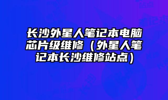 長(zhǎng)沙外星人筆記本電腦芯片級(jí)維修（外星人筆記本長(zhǎng)沙維修站點(diǎn)）