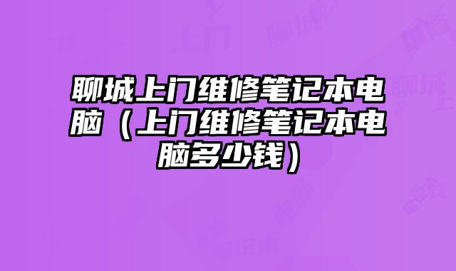 聊城上門維修筆記本電腦（上門維修筆記本電腦多少錢）