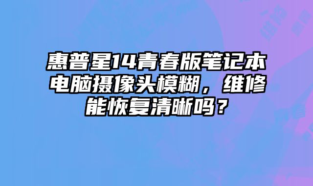 惠普星14青春版筆記本電腦攝像頭模糊，維修能恢復(fù)清晰嗎？