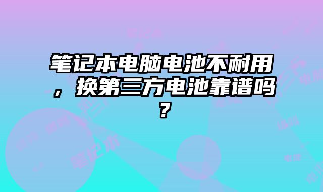 筆記本電腦電池不耐用，換第三方電池靠譜嗎？